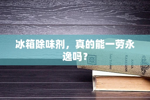 冰箱除味剂，真的能一劳永逸吗？