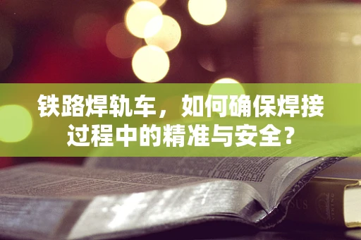 铁路焊轨车，如何确保焊接过程中的精准与安全？