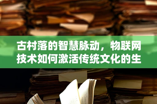 古村落的智慧脉动，物联网技术如何激活传统文化的生命力？