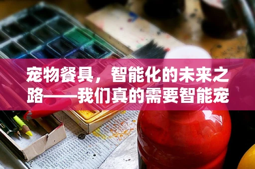 宠物餐具，智能化的未来之路——我们真的需要智能宠物餐具吗？