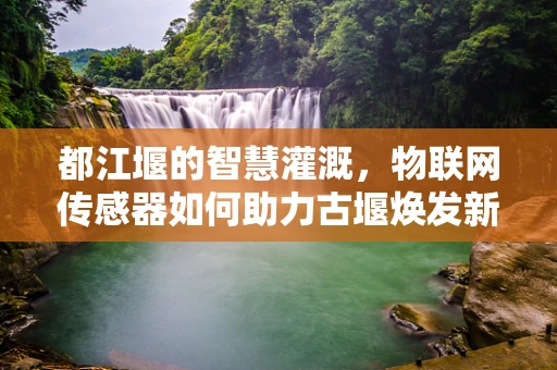 都江堰的智慧灌溉，物联网传感器如何助力古堰焕发新生？