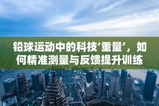 铅球运动中的科技‘重量’，如何精准测量与反馈提升训练效果？
