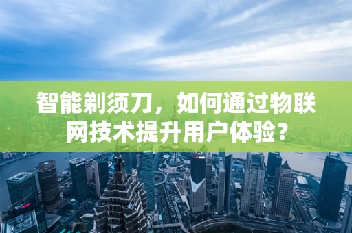 智能剃须刀，如何通过物联网技术提升用户体验？