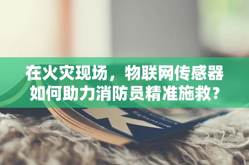 在火灾现场，物联网传感器如何助力消防员精准施救？