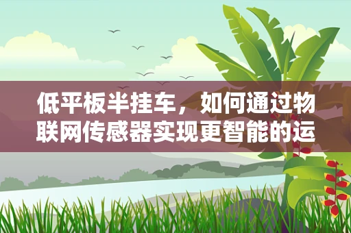 低平板半挂车，如何通过物联网传感器实现更智能的运输？