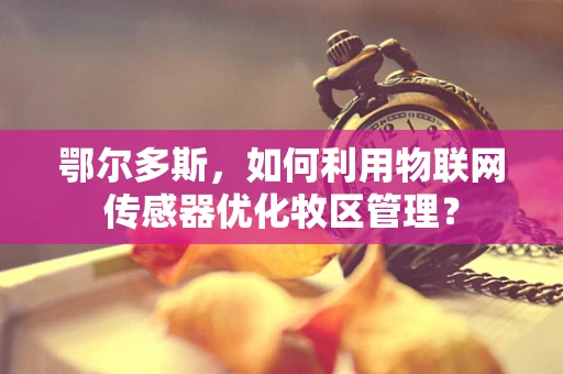 鄂尔多斯，如何利用物联网传感器优化牧区管理？
