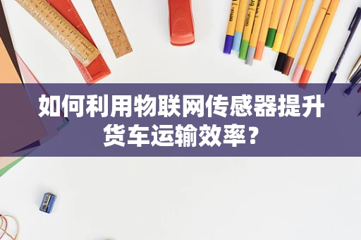 如何利用物联网传感器提升货车运输效率？