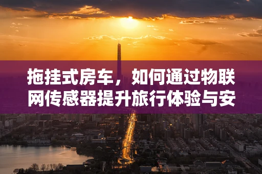 拖挂式房车，如何通过物联网传感器提升旅行体验与安全？