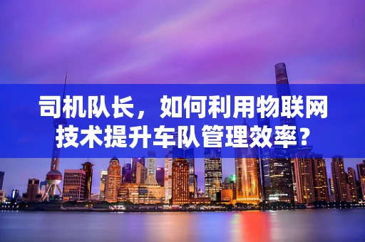 司机队长，如何利用物联网技术提升车队管理效率？
