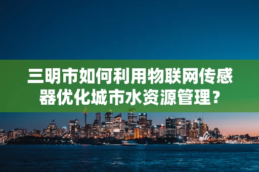三明市如何利用物联网传感器优化城市水资源管理？