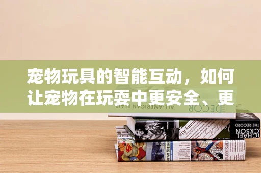 宠物玩具的智能互动，如何让宠物在玩耍中更安全、更健康？
