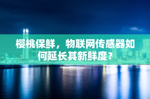 樱桃保鲜，物联网传感器如何延长其新鲜度？