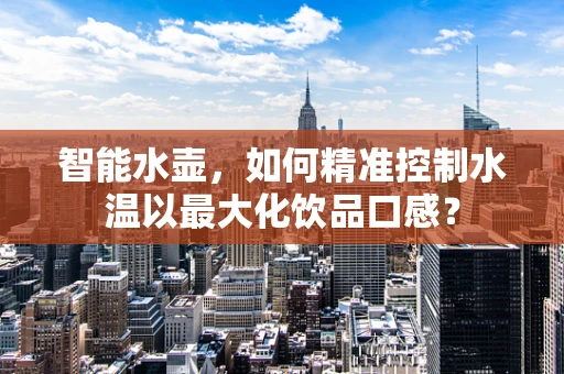 智能水壶，如何精准控制水温以最大化饮品口感？