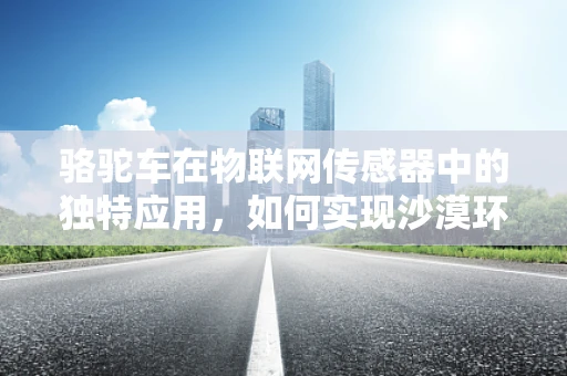 骆驼车在物联网传感器中的独特应用，如何实现沙漠环境的智能运输？