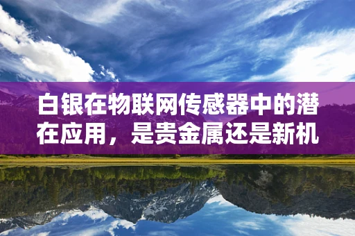白银在物联网传感器中的潜在应用，是贵金属还是新机遇？