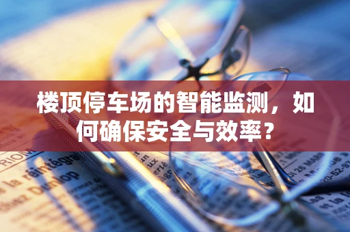 楼顶停车场的智能监测，如何确保安全与效率？