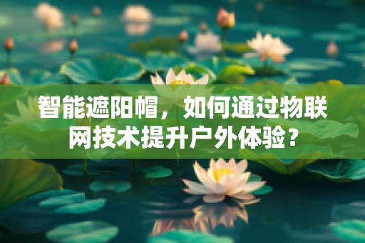 智能遮阳帽，如何通过物联网技术提升户外体验？