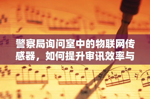 警察局询问室中的物联网传感器，如何提升审讯效率与安全？