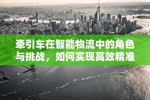 牵引车在智能物流中的角色与挑战，如何实现高效精准的货物运输？