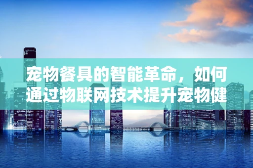 宠物餐具的智能革命，如何通过物联网技术提升宠物健康与生活质量？