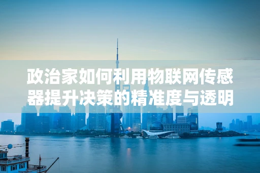 政治家如何利用物联网传感器提升决策的精准度与透明度？