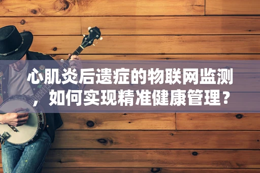 心肌炎后遗症的物联网监测，如何实现精准健康管理？