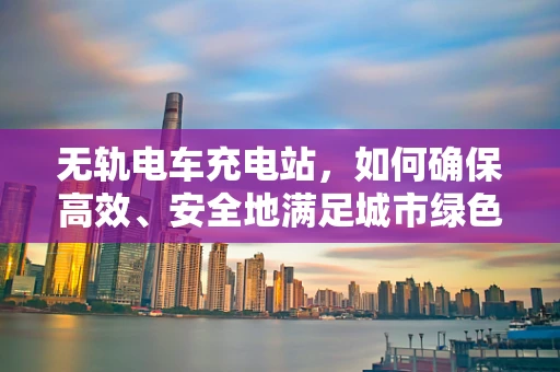 无轨电车充电站，如何确保高效、安全地满足城市绿色出行需求？