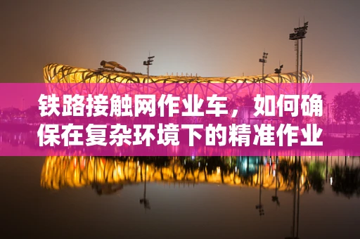 铁路接触网作业车，如何确保在复杂环境下的精准作业？