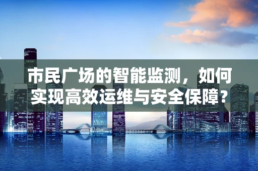 市民广场的智能监测，如何实现高效运维与安全保障？