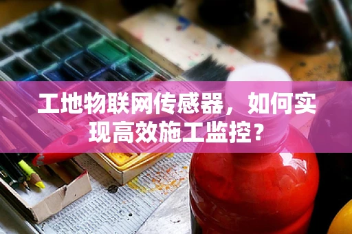 工地物联网传感器，如何实现高效施工监控？