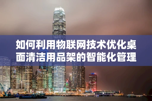 如何利用物联网技术优化桌面清洁用品架的智能化管理？