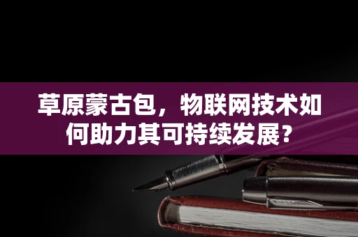 草原蒙古包，物联网技术如何助力其可持续发展？
