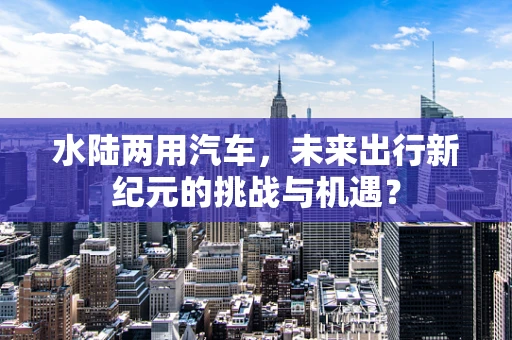 水陆两用汽车，未来出行新纪元的挑战与机遇？