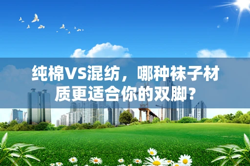 纯棉VS混纺，哪种袜子材质更适合你的双脚？