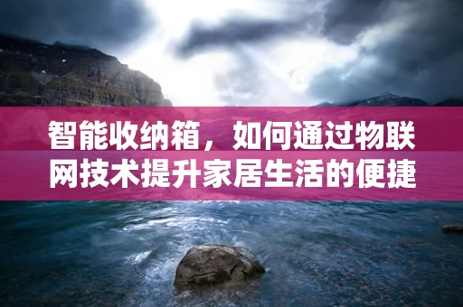 智能收纳箱，如何通过物联网技术提升家居生活的便捷性与安全性？