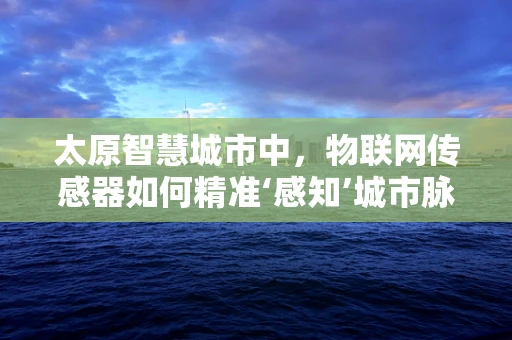 太原智慧城市中，物联网传感器如何精准‘感知’城市脉动？