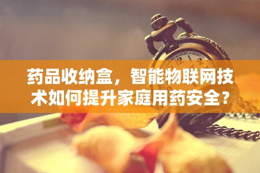 药品收纳盒，智能物联网技术如何提升家庭用药安全？