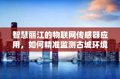 智慧丽江的物联网传感器应用，如何精准监测古城环境？