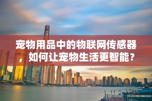 宠物用品中的物联网传感器，如何让宠物生活更智能？