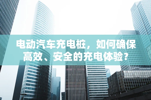 电动汽车充电桩，如何确保高效、安全的充电体验？