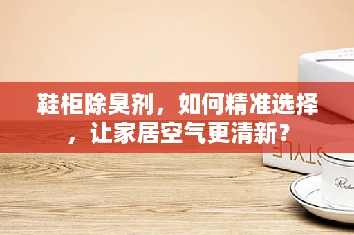 鞋柜除臭剂，如何精准选择，让家居空气更清新？