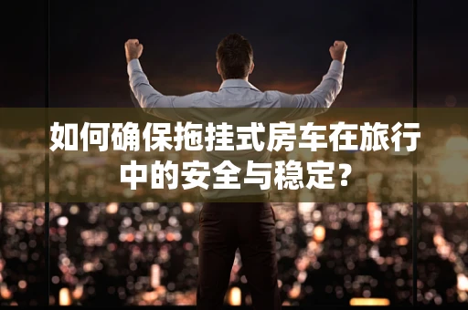 如何确保拖挂式房车在旅行中的安全与稳定？