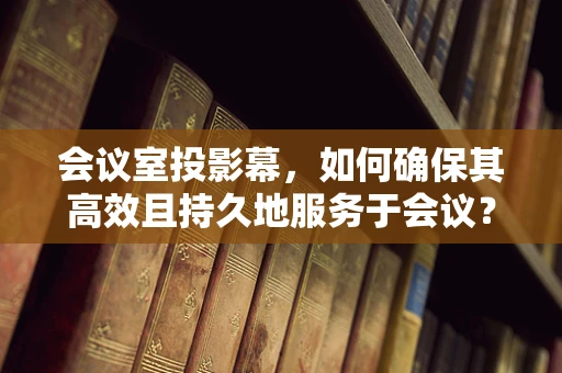 会议室投影幕，如何确保其高效且持久地服务于会议？