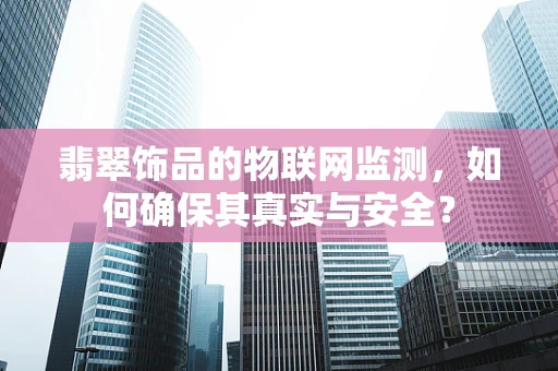 翡翠饰品的物联网监测，如何确保其真实与安全？