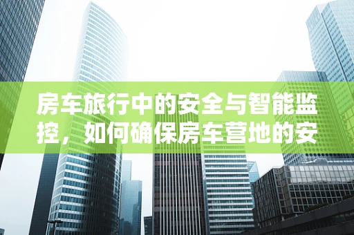 房车旅行中的安全与智能监控，如何确保房车营地的安全？