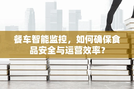 餐车智能监控，如何确保食品安全与运营效率？