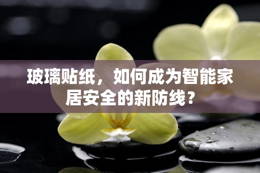 玻璃贴纸，如何成为智能家居安全的新防线？