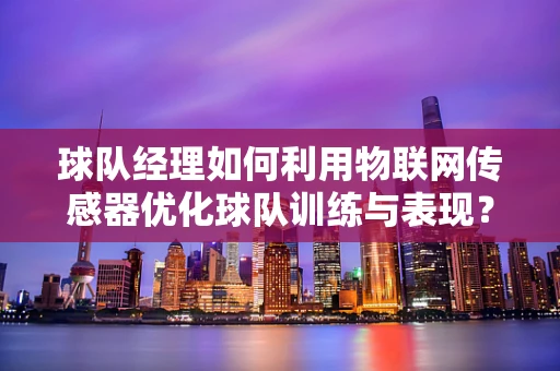 球队经理如何利用物联网传感器优化球队训练与表现？