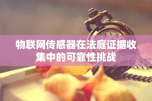 物联网传感器在法庭证据收集中的可靠性挑战