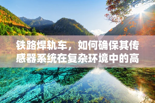 铁路焊轨车，如何确保其传感器系统在复杂环境中的高精度与可靠性？